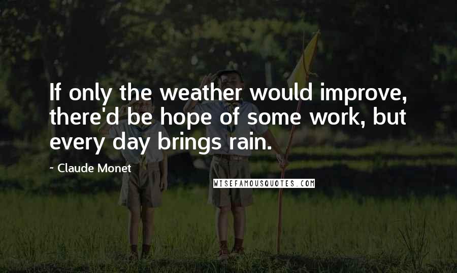 Claude Monet Quotes: If only the weather would improve, there'd be hope of some work, but every day brings rain.