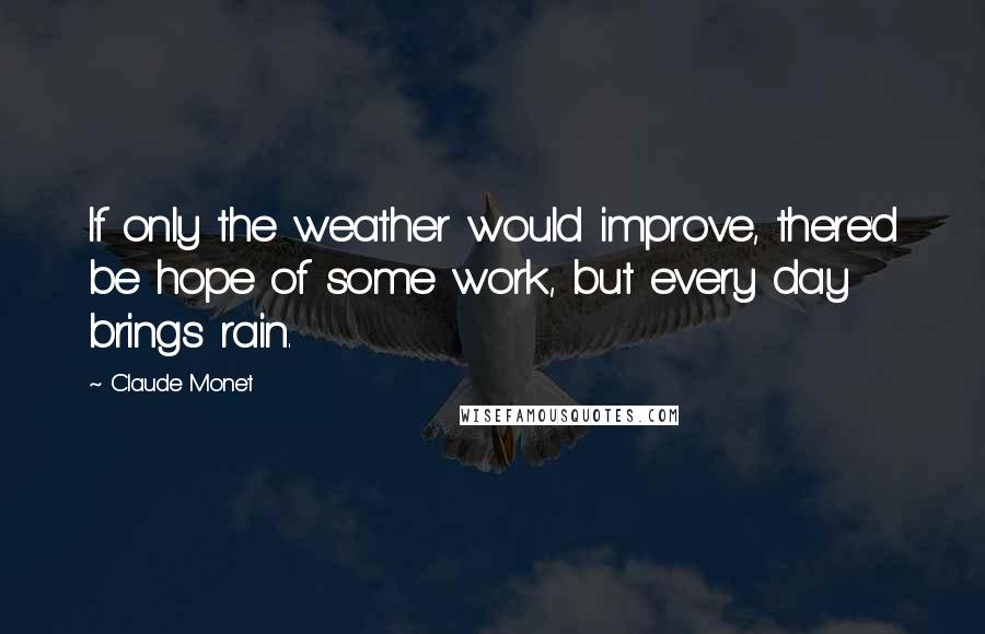 Claude Monet Quotes: If only the weather would improve, there'd be hope of some work, but every day brings rain.