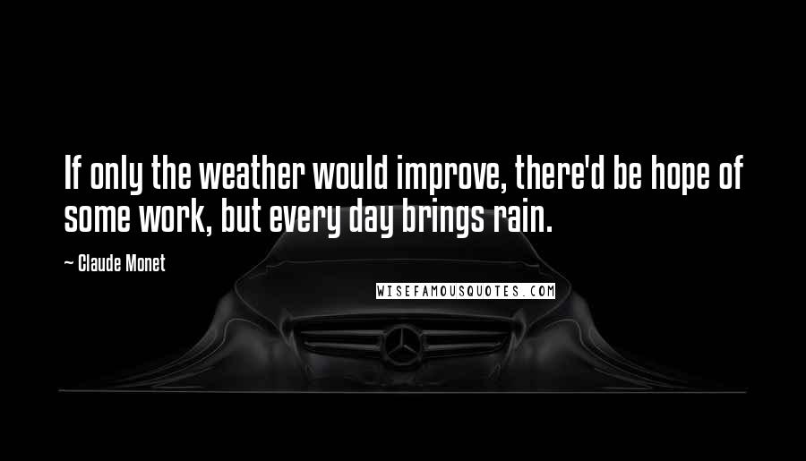 Claude Monet Quotes: If only the weather would improve, there'd be hope of some work, but every day brings rain.