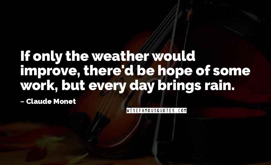 Claude Monet Quotes: If only the weather would improve, there'd be hope of some work, but every day brings rain.