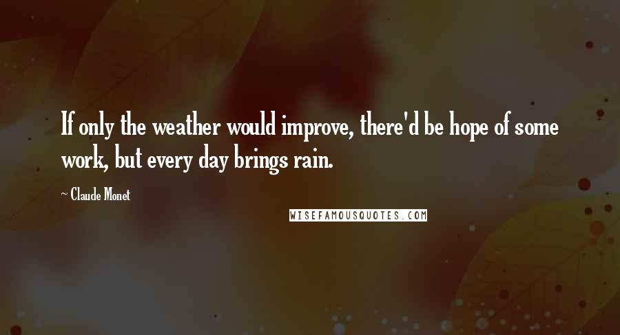 Claude Monet Quotes: If only the weather would improve, there'd be hope of some work, but every day brings rain.