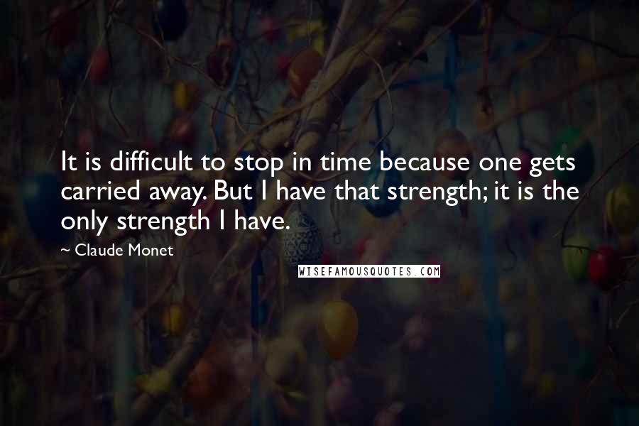 Claude Monet Quotes: It is difficult to stop in time because one gets carried away. But I have that strength; it is the only strength I have.