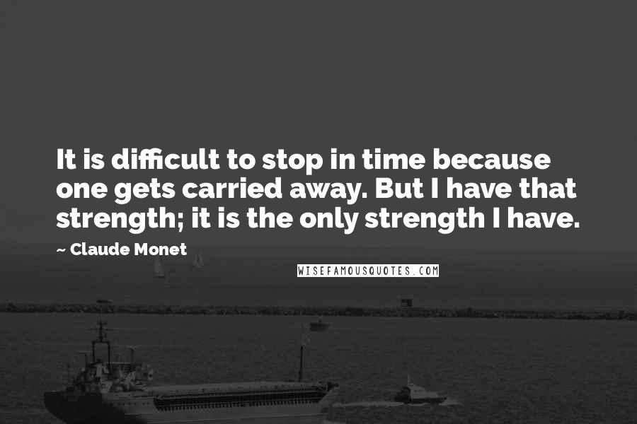 Claude Monet Quotes: It is difficult to stop in time because one gets carried away. But I have that strength; it is the only strength I have.