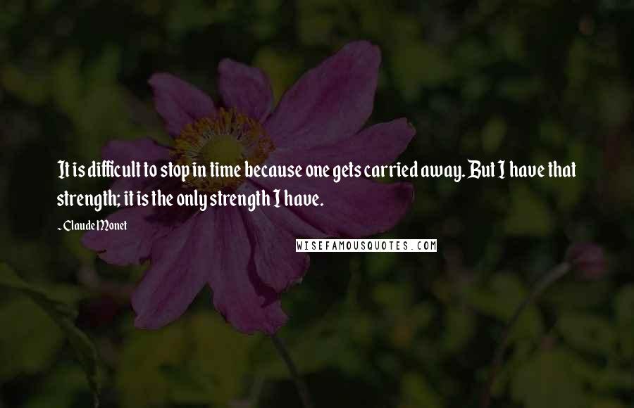 Claude Monet Quotes: It is difficult to stop in time because one gets carried away. But I have that strength; it is the only strength I have.