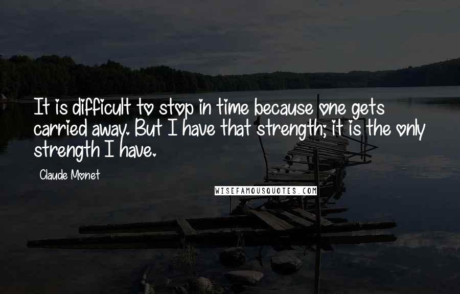 Claude Monet Quotes: It is difficult to stop in time because one gets carried away. But I have that strength; it is the only strength I have.