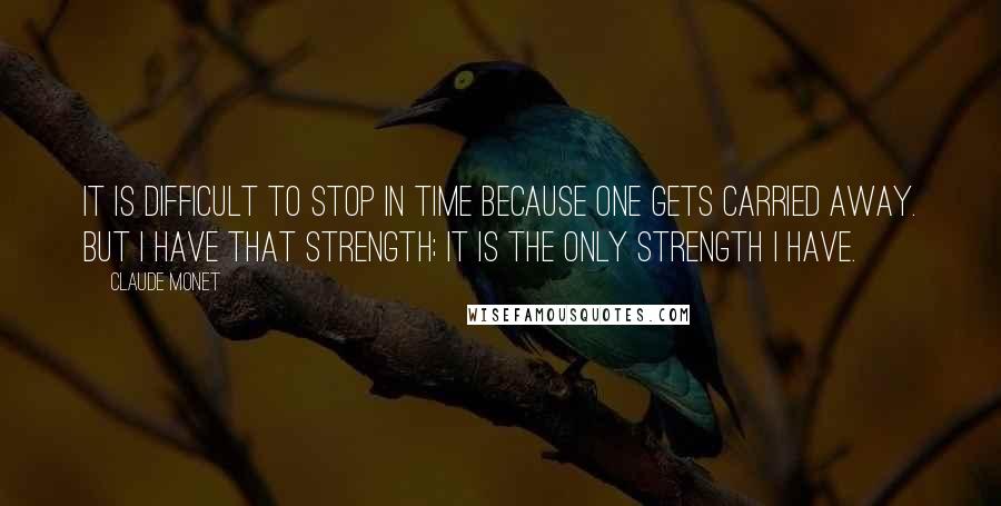 Claude Monet Quotes: It is difficult to stop in time because one gets carried away. But I have that strength; it is the only strength I have.