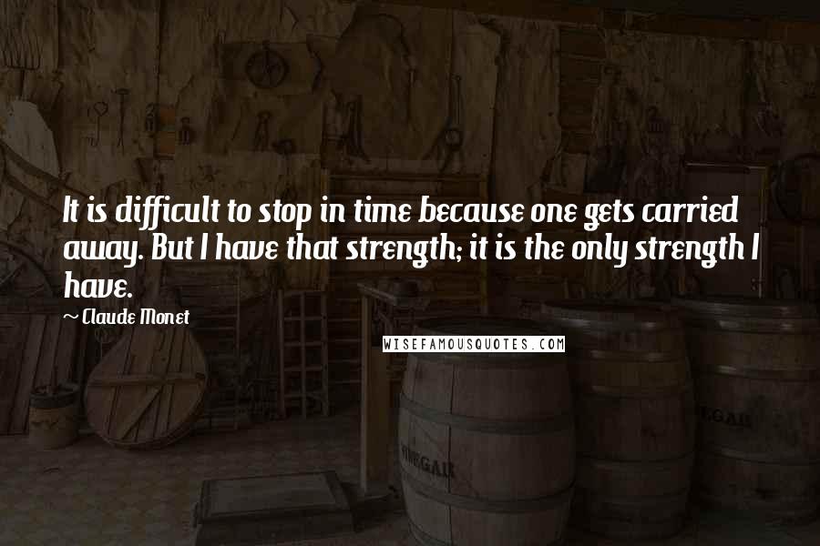 Claude Monet Quotes: It is difficult to stop in time because one gets carried away. But I have that strength; it is the only strength I have.