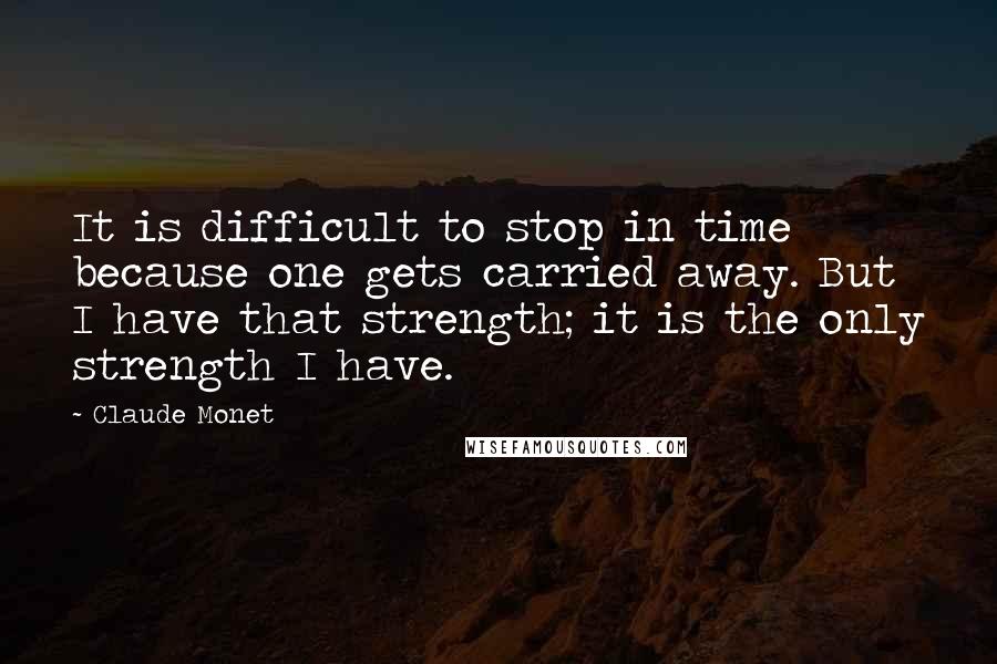 Claude Monet Quotes: It is difficult to stop in time because one gets carried away. But I have that strength; it is the only strength I have.