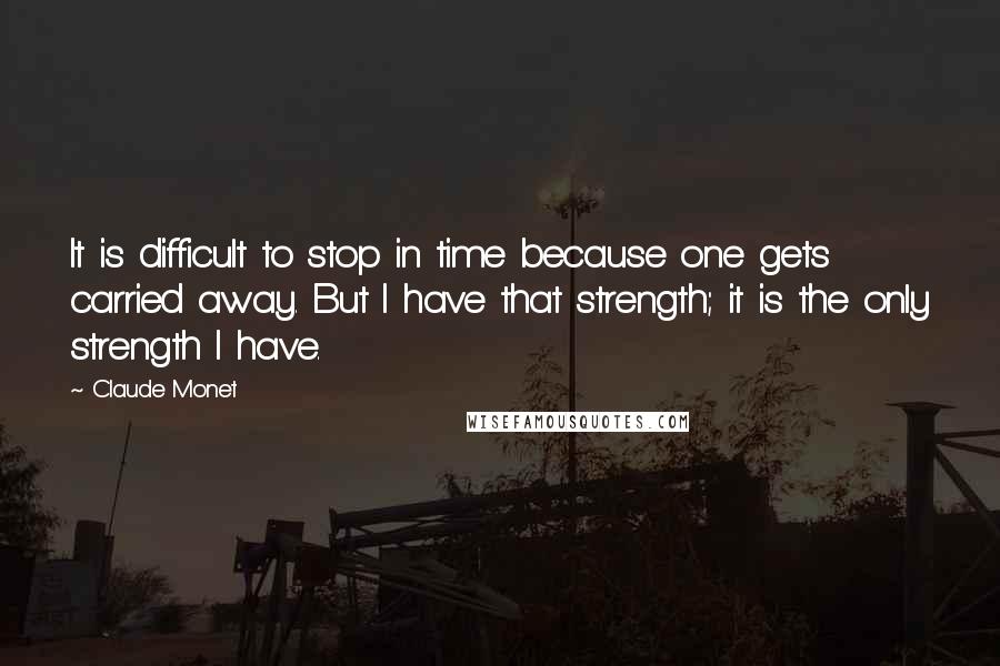 Claude Monet Quotes: It is difficult to stop in time because one gets carried away. But I have that strength; it is the only strength I have.