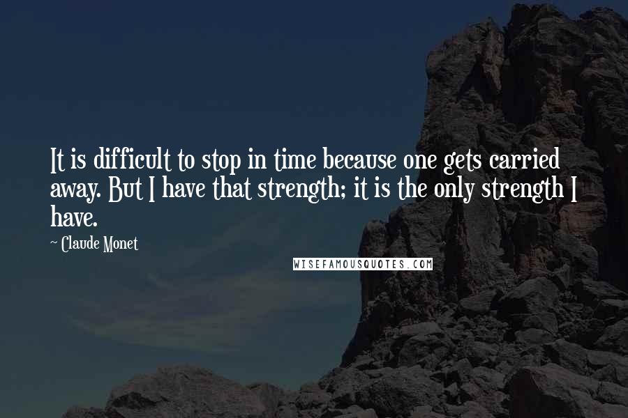 Claude Monet Quotes: It is difficult to stop in time because one gets carried away. But I have that strength; it is the only strength I have.