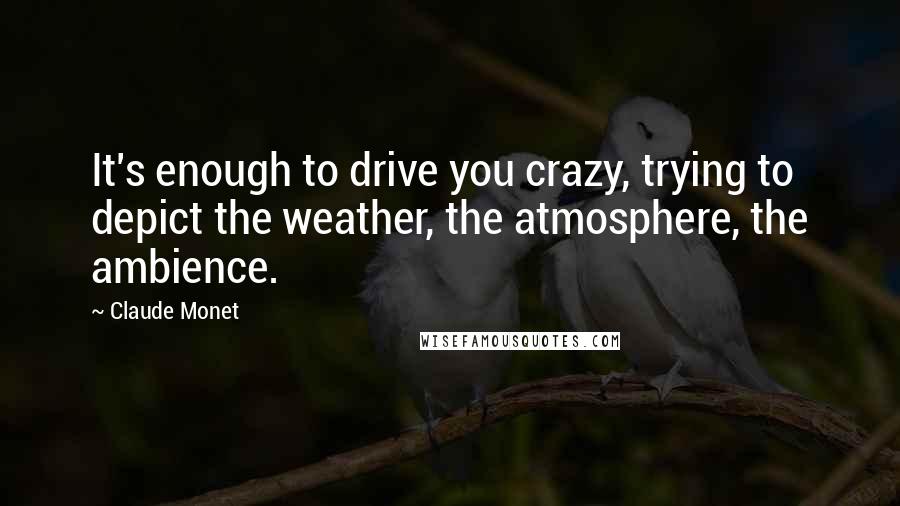 Claude Monet Quotes: It's enough to drive you crazy, trying to depict the weather, the atmosphere, the ambience.