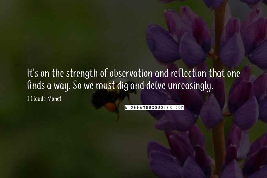 Claude Monet Quotes: It's on the strength of observation and reflection that one finds a way. So we must dig and delve unceasingly.