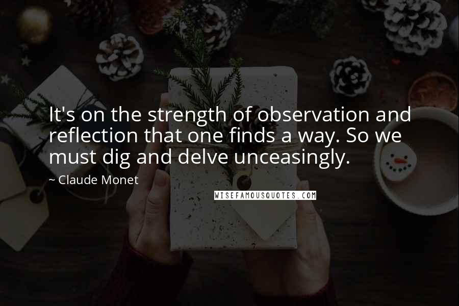 Claude Monet Quotes: It's on the strength of observation and reflection that one finds a way. So we must dig and delve unceasingly.