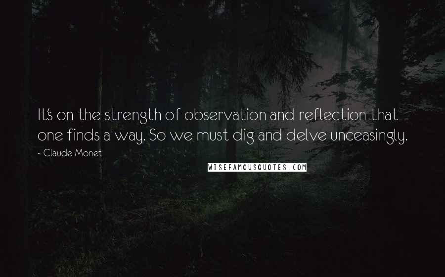 Claude Monet Quotes: It's on the strength of observation and reflection that one finds a way. So we must dig and delve unceasingly.