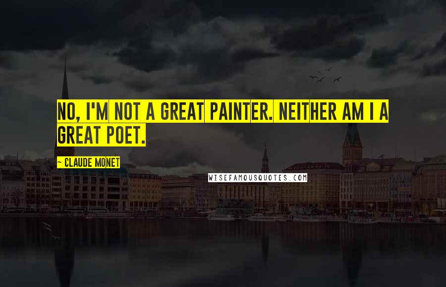 Claude Monet Quotes: No, I'm not a great painter. Neither am I a great poet.