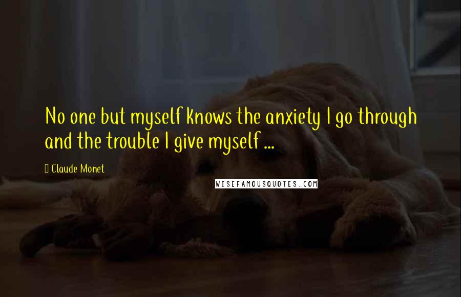 Claude Monet Quotes: No one but myself knows the anxiety I go through and the trouble I give myself ...