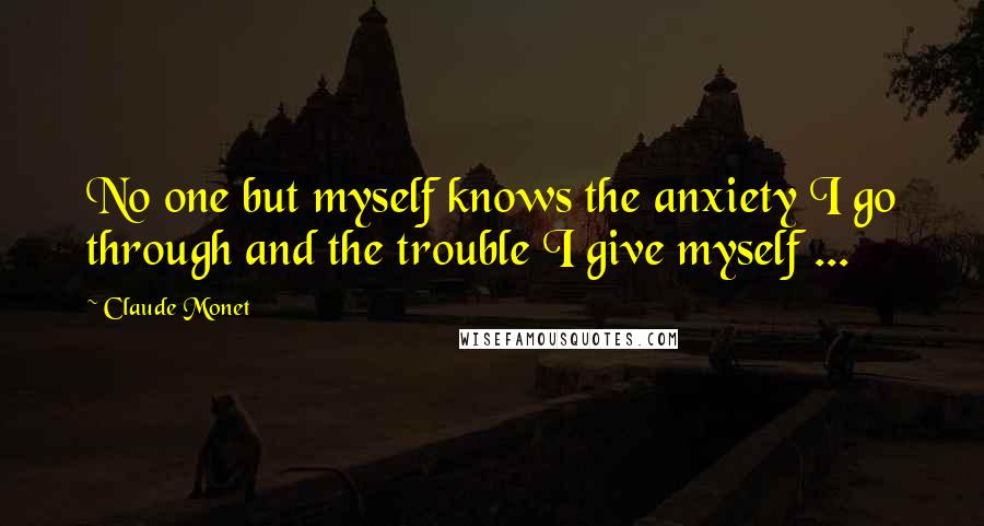 Claude Monet Quotes: No one but myself knows the anxiety I go through and the trouble I give myself ...