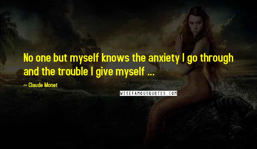 Claude Monet Quotes: No one but myself knows the anxiety I go through and the trouble I give myself ...