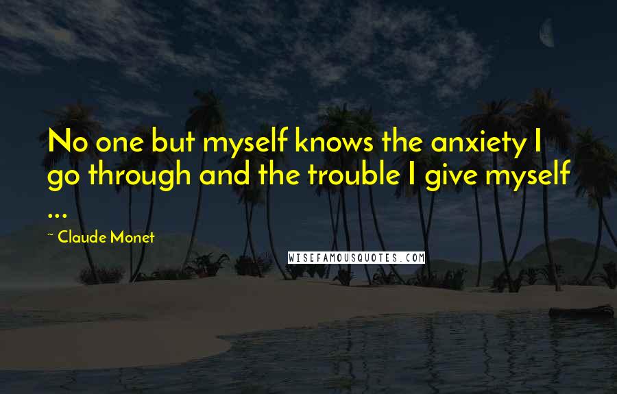 Claude Monet Quotes: No one but myself knows the anxiety I go through and the trouble I give myself ...