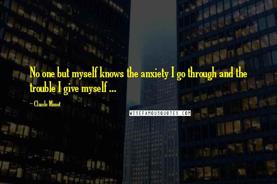 Claude Monet Quotes: No one but myself knows the anxiety I go through and the trouble I give myself ...