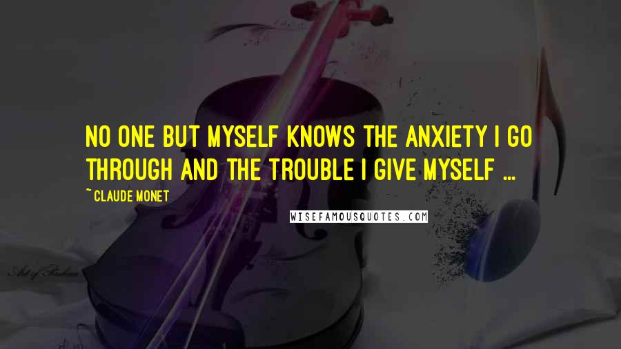 Claude Monet Quotes: No one but myself knows the anxiety I go through and the trouble I give myself ...