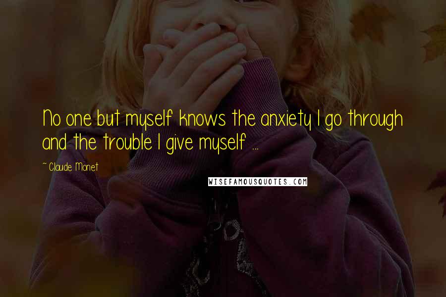 Claude Monet Quotes: No one but myself knows the anxiety I go through and the trouble I give myself ...