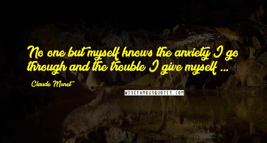 Claude Monet Quotes: No one but myself knows the anxiety I go through and the trouble I give myself ...