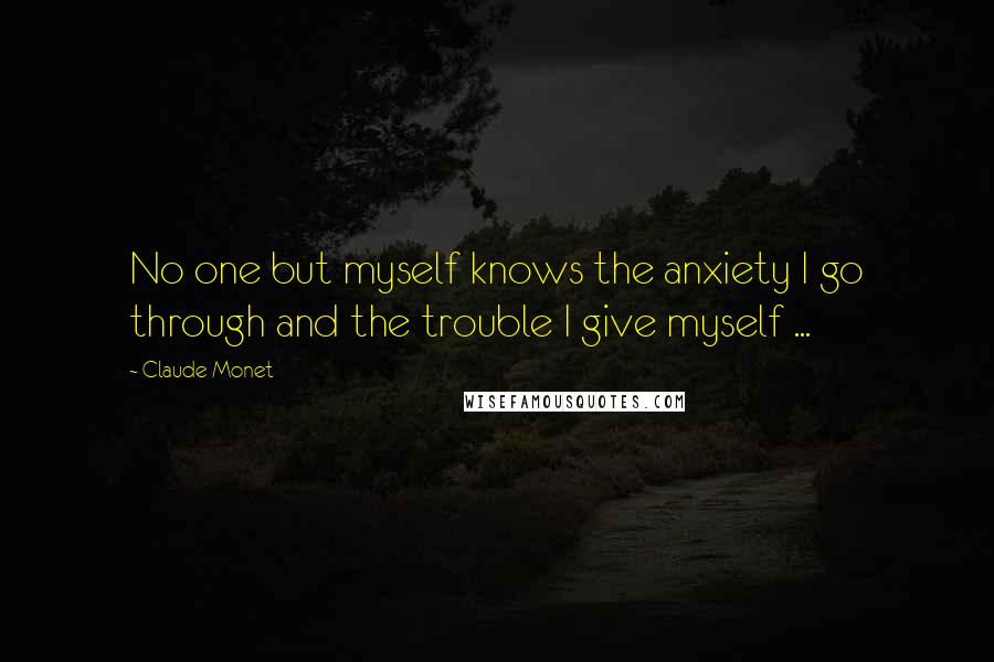 Claude Monet Quotes: No one but myself knows the anxiety I go through and the trouble I give myself ...