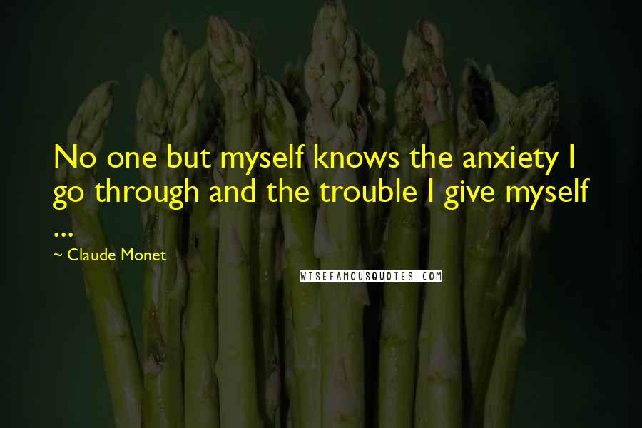 Claude Monet Quotes: No one but myself knows the anxiety I go through and the trouble I give myself ...