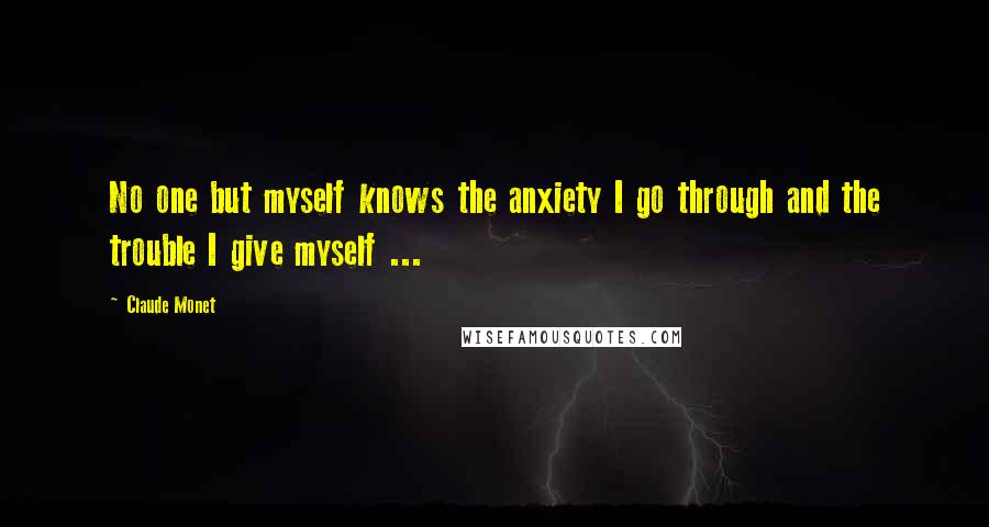 Claude Monet Quotes: No one but myself knows the anxiety I go through and the trouble I give myself ...