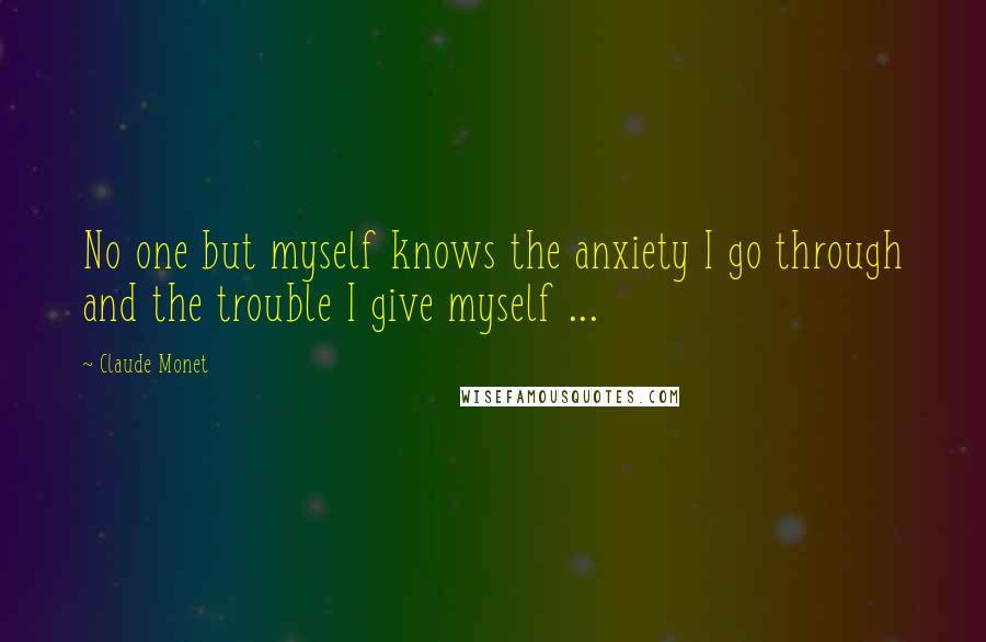 Claude Monet Quotes: No one but myself knows the anxiety I go through and the trouble I give myself ...