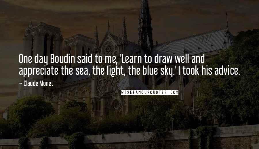 Claude Monet Quotes: One day Boudin said to me, 'Learn to draw well and appreciate the sea, the light, the blue sky.' I took his advice.