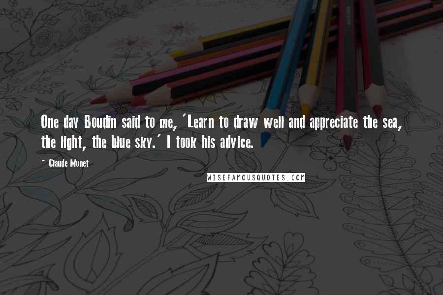 Claude Monet Quotes: One day Boudin said to me, 'Learn to draw well and appreciate the sea, the light, the blue sky.' I took his advice.