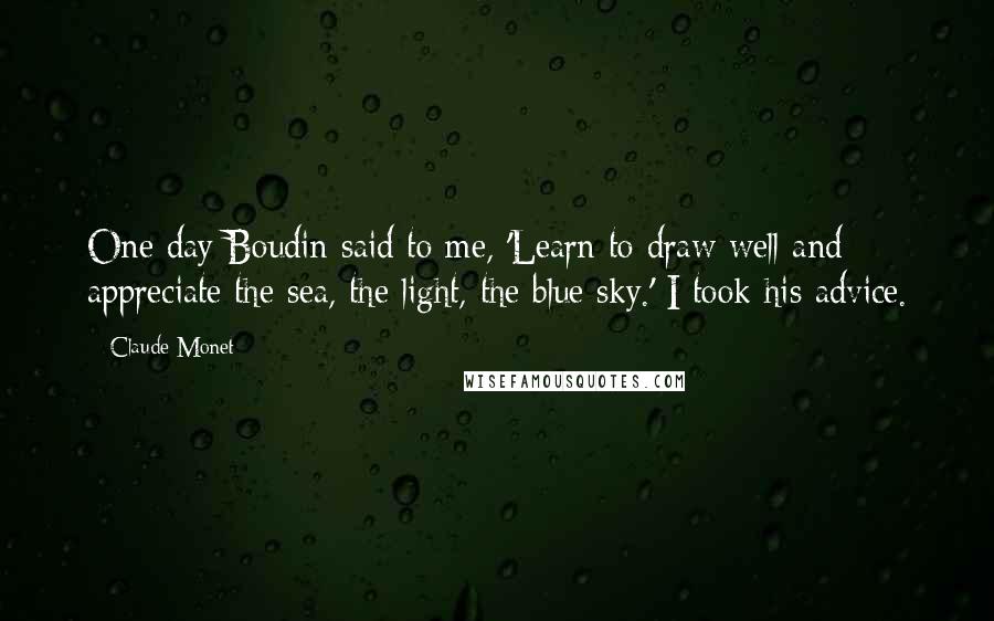 Claude Monet Quotes: One day Boudin said to me, 'Learn to draw well and appreciate the sea, the light, the blue sky.' I took his advice.