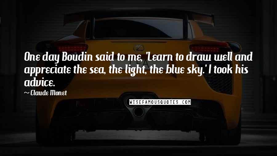 Claude Monet Quotes: One day Boudin said to me, 'Learn to draw well and appreciate the sea, the light, the blue sky.' I took his advice.