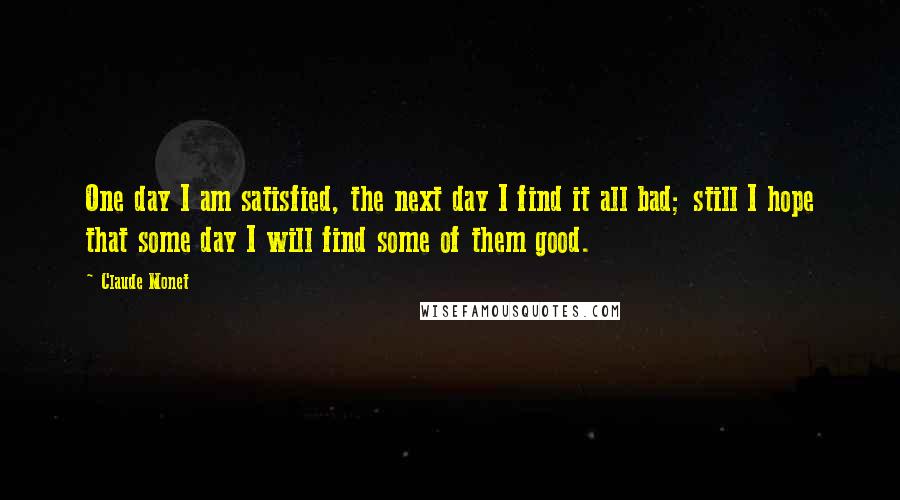 Claude Monet Quotes: One day I am satisfied, the next day I find it all bad; still I hope that some day I will find some of them good.