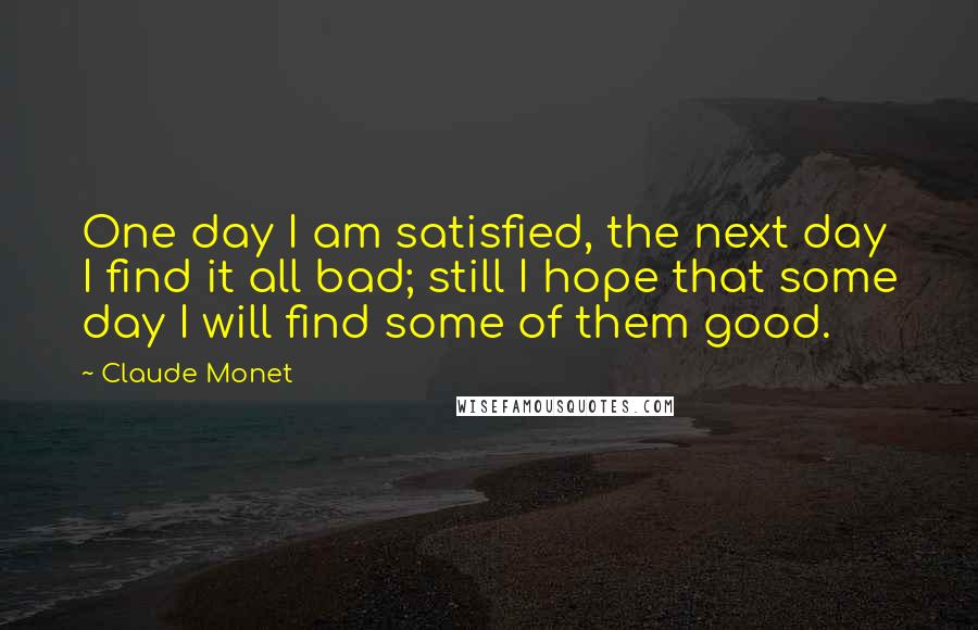 Claude Monet Quotes: One day I am satisfied, the next day I find it all bad; still I hope that some day I will find some of them good.