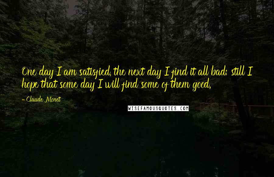 Claude Monet Quotes: One day I am satisfied, the next day I find it all bad; still I hope that some day I will find some of them good.