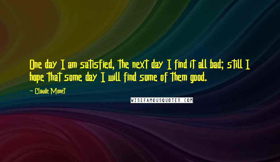 Claude Monet Quotes: One day I am satisfied, the next day I find it all bad; still I hope that some day I will find some of them good.