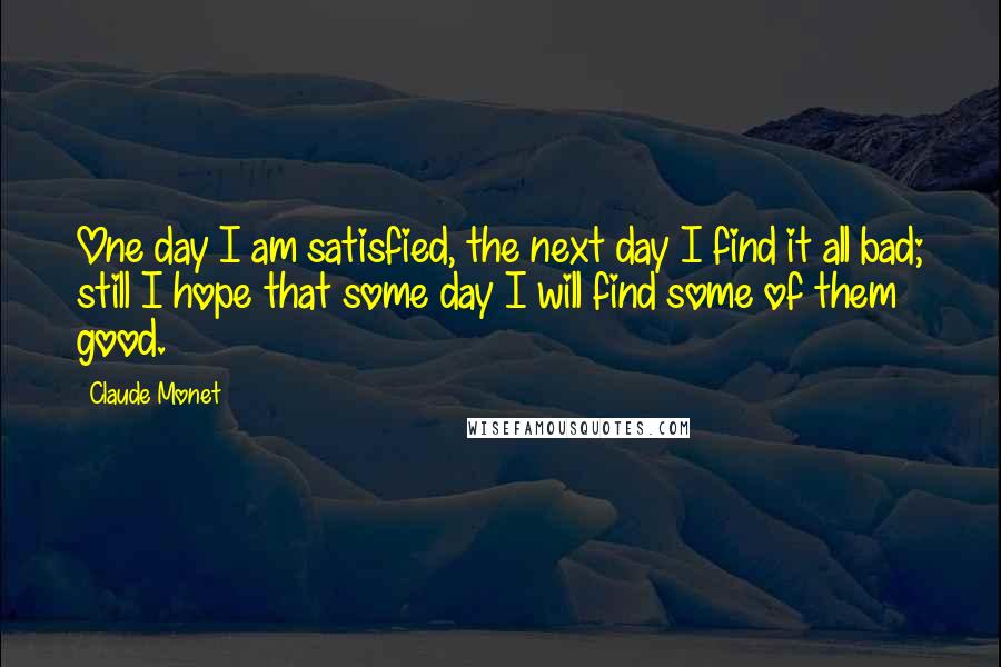 Claude Monet Quotes: One day I am satisfied, the next day I find it all bad; still I hope that some day I will find some of them good.