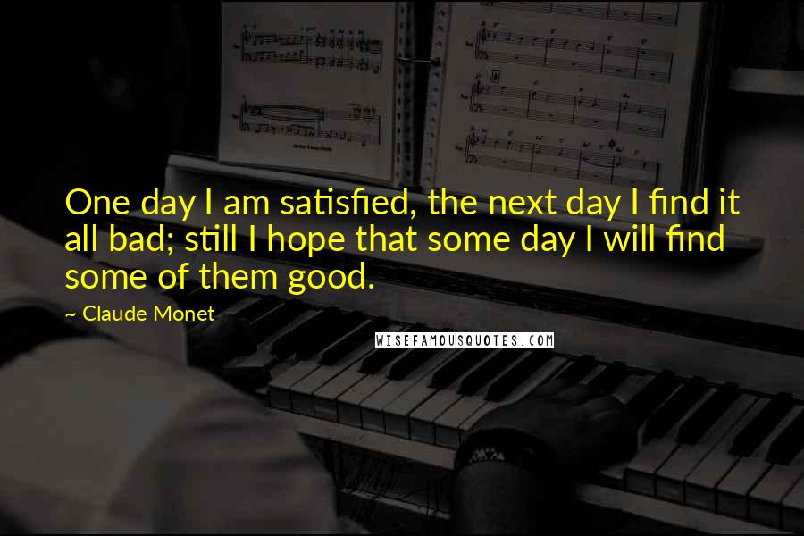 Claude Monet Quotes: One day I am satisfied, the next day I find it all bad; still I hope that some day I will find some of them good.