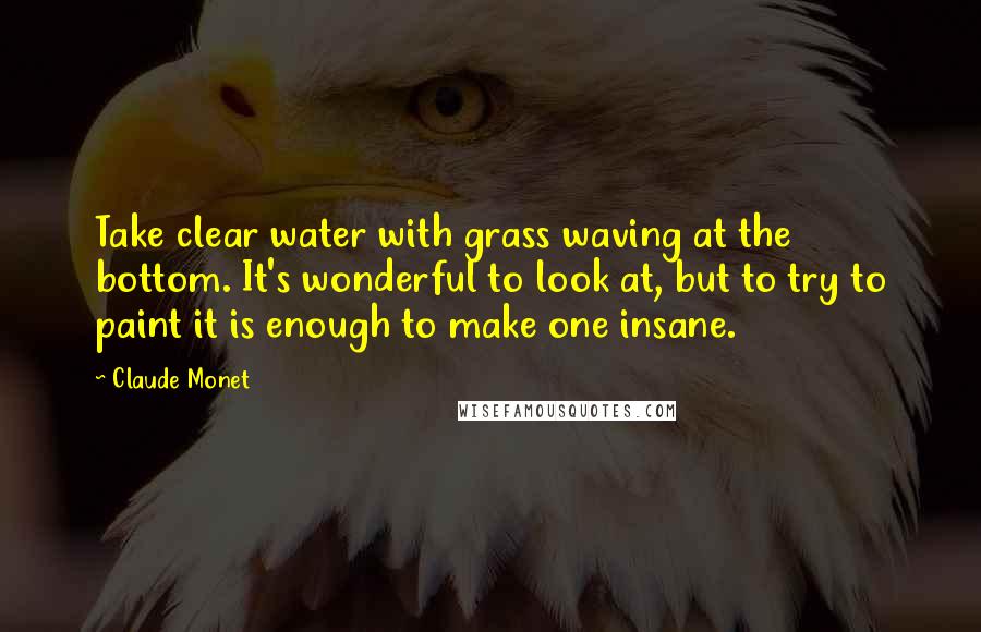 Claude Monet Quotes: Take clear water with grass waving at the bottom. It's wonderful to look at, but to try to paint it is enough to make one insane.