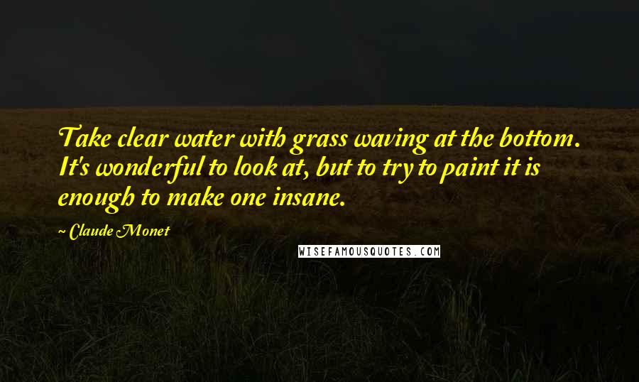 Claude Monet Quotes: Take clear water with grass waving at the bottom. It's wonderful to look at, but to try to paint it is enough to make one insane.