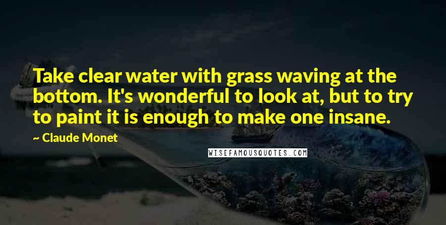 Claude Monet Quotes: Take clear water with grass waving at the bottom. It's wonderful to look at, but to try to paint it is enough to make one insane.