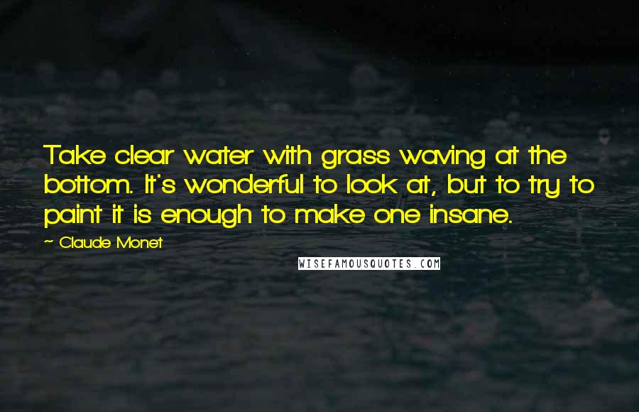 Claude Monet Quotes: Take clear water with grass waving at the bottom. It's wonderful to look at, but to try to paint it is enough to make one insane.