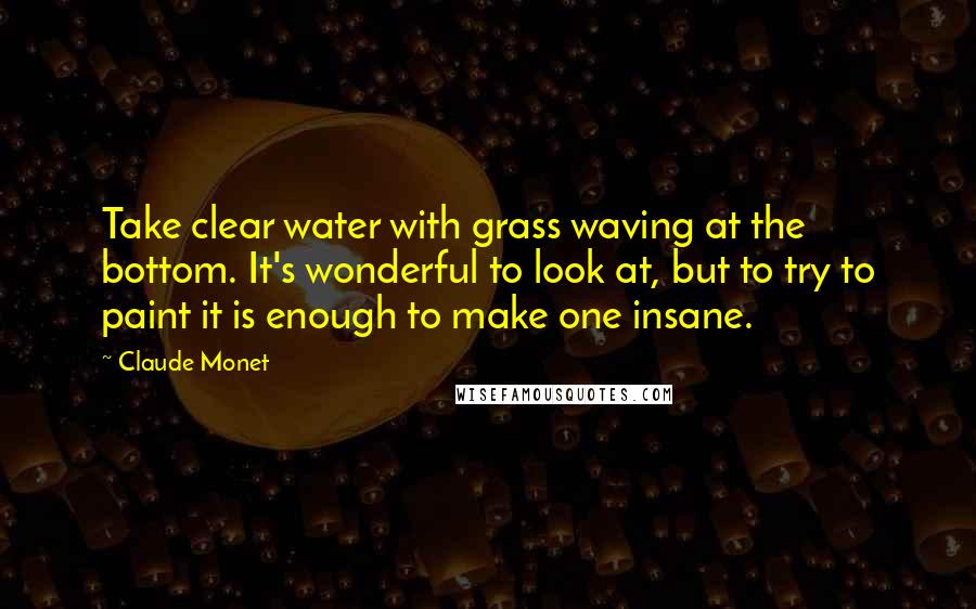 Claude Monet Quotes: Take clear water with grass waving at the bottom. It's wonderful to look at, but to try to paint it is enough to make one insane.
