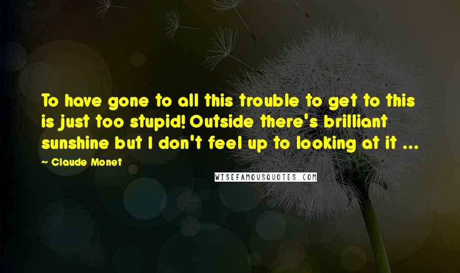 Claude Monet Quotes: To have gone to all this trouble to get to this is just too stupid! Outside there's brilliant sunshine but I don't feel up to looking at it ...