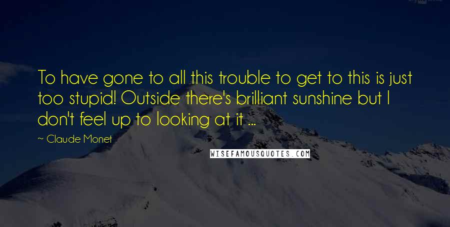 Claude Monet Quotes: To have gone to all this trouble to get to this is just too stupid! Outside there's brilliant sunshine but I don't feel up to looking at it ...