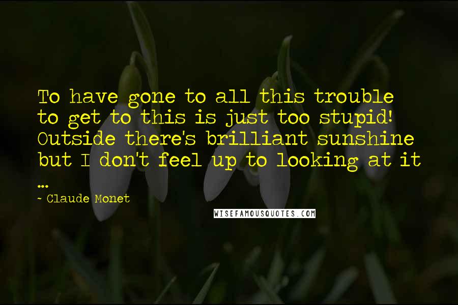 Claude Monet Quotes: To have gone to all this trouble to get to this is just too stupid! Outside there's brilliant sunshine but I don't feel up to looking at it ...