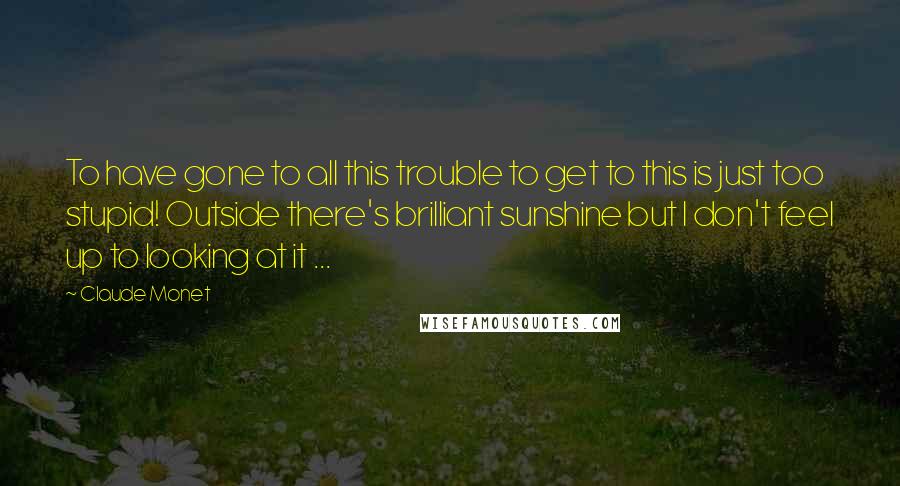 Claude Monet Quotes: To have gone to all this trouble to get to this is just too stupid! Outside there's brilliant sunshine but I don't feel up to looking at it ...